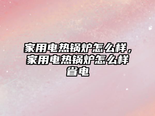 家用電熱鍋爐怎么樣，家用電熱鍋爐怎么樣省電