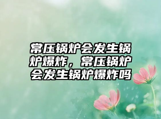 常壓鍋爐會發(fā)生鍋爐爆炸，常壓鍋爐會發(fā)生鍋爐爆炸嗎