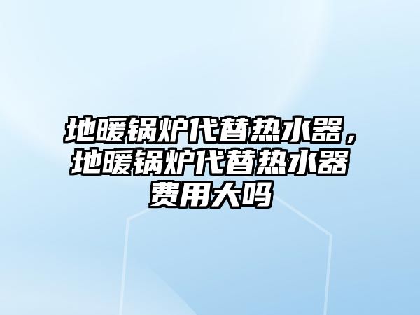 地暖鍋爐代替熱水器，地暖鍋爐代替熱水器費(fèi)用大嗎