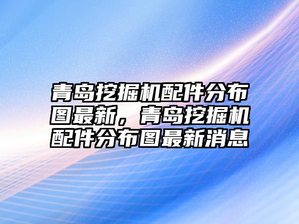 青島挖掘機(jī)配件分布圖最新，青島挖掘機(jī)配件分布圖最新消息