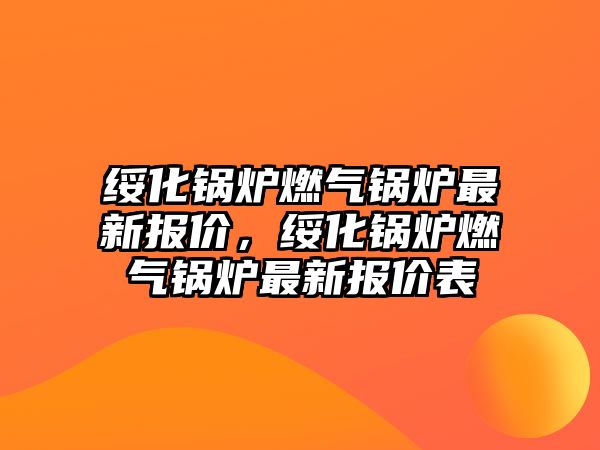 綏化鍋爐燃?xì)忮仩t最新報(bào)價(jià)，綏化鍋爐燃?xì)忮仩t最新報(bào)價(jià)表