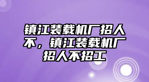 鎮(zhèn)江裝載機(jī)廠招人不，鎮(zhèn)江裝載機(jī)廠招人不招工