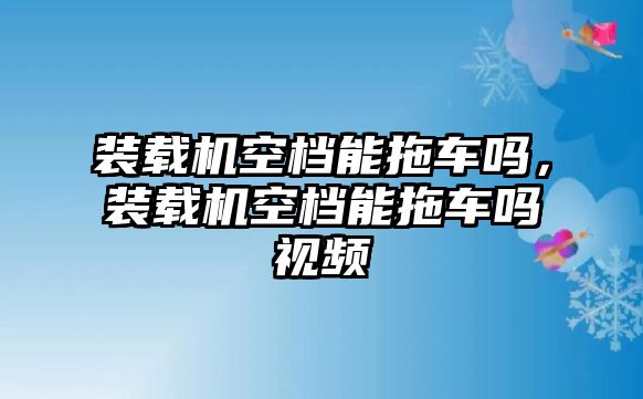 裝載機(jī)空檔能拖車嗎，裝載機(jī)空檔能拖車嗎視頻