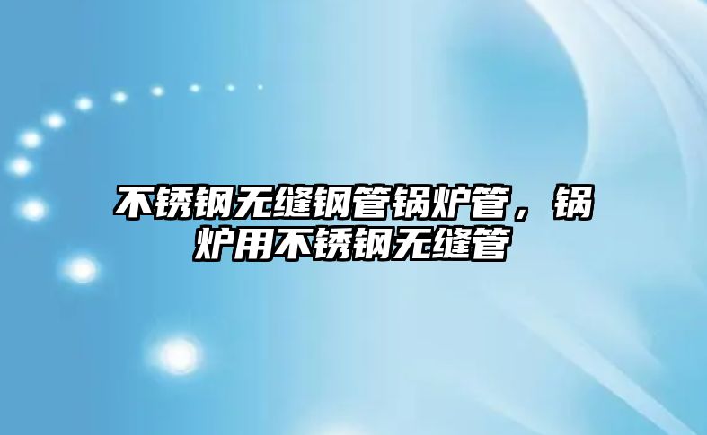 不銹鋼無縫鋼管鍋爐管，鍋爐用不銹鋼無縫管