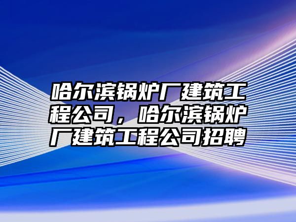 哈爾濱鍋爐廠建筑工程公司，哈爾濱鍋爐廠建筑工程公司招聘