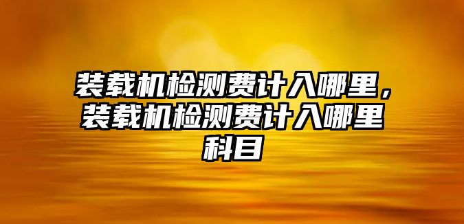 裝載機(jī)檢測(cè)費(fèi)計(jì)入哪里，裝載機(jī)檢測(cè)費(fèi)計(jì)入哪里科目