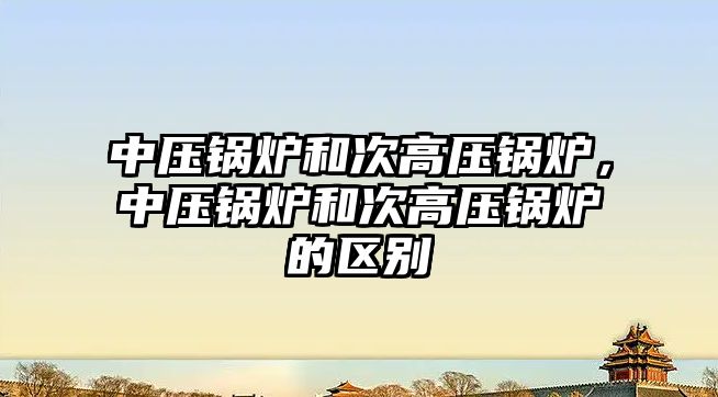 中壓鍋爐和次高壓鍋爐，中壓鍋爐和次高壓鍋爐的區(qū)別