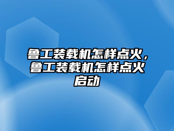 魯工裝載機怎樣點火，魯工裝載機怎樣點火啟動