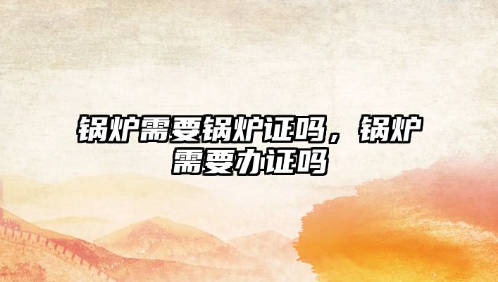 鍋爐需要鍋爐證嗎，鍋爐需要辦證嗎