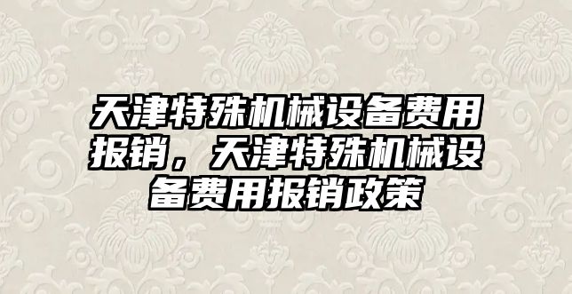 天津特殊機械設備費用報銷，天津特殊機械設備費用報銷政策