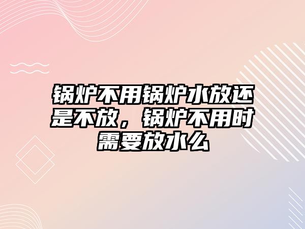 鍋爐不用鍋爐水放還是不放，鍋爐不用時(shí)需要放水么