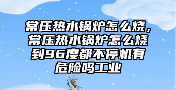 常壓熱水鍋爐怎么燒，常壓熱水鍋爐怎么燒到96度都不停機有危險嗎工業(yè)