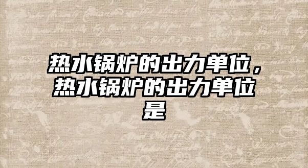 熱水鍋爐的出力單位，熱水鍋爐的出力單位是