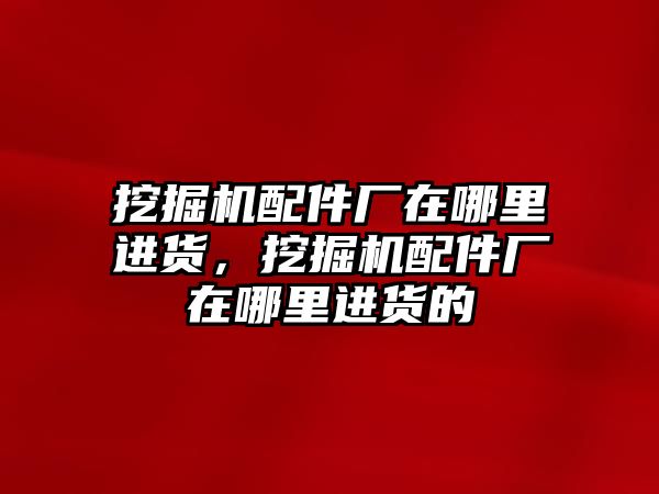 挖掘機配件廠在哪里進貨，挖掘機配件廠在哪里進貨的