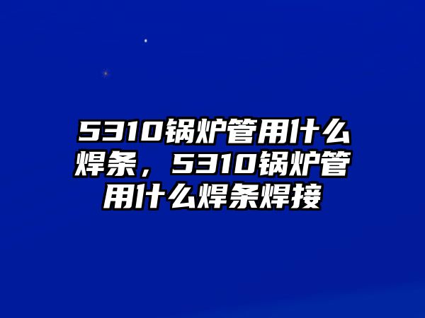 5310鍋爐管用什么焊條，5310鍋爐管用什么焊條焊接