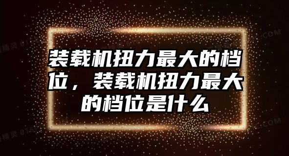 裝載機(jī)扭力最大的檔位，裝載機(jī)扭力最大的檔位是什么