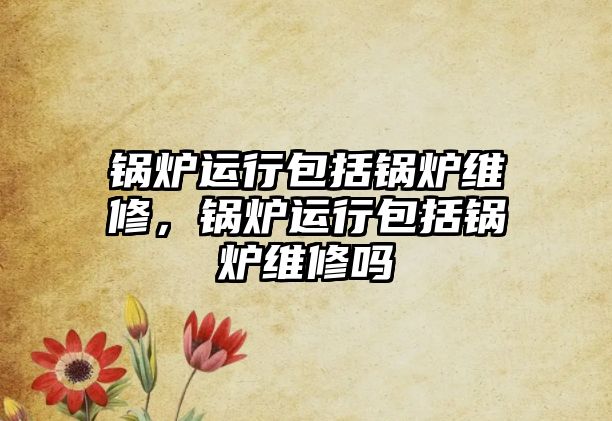 鍋爐運(yùn)行包括鍋爐維修，鍋爐運(yùn)行包括鍋爐維修嗎