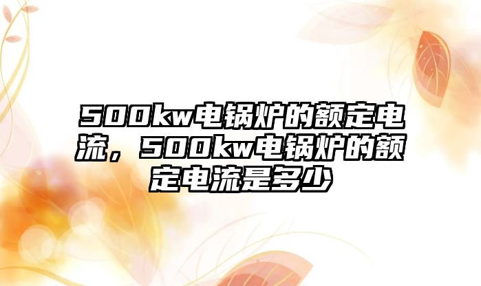 500kw電鍋爐的額定電流，500kw電鍋爐的額定電流是多少