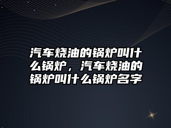 汽車燒油的鍋爐叫什么鍋爐，汽車燒油的鍋爐叫什么鍋爐名字