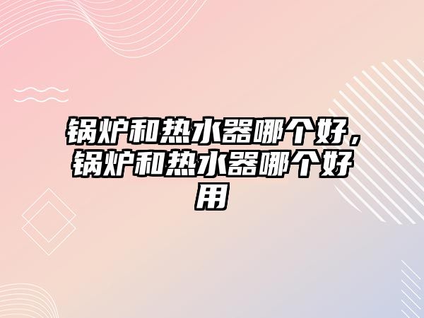 鍋爐和熱水器哪個(gè)好，鍋爐和熱水器哪個(gè)好用