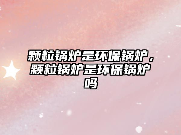 顆粒鍋爐是環(huán)保鍋爐，顆粒鍋爐是環(huán)保鍋爐嗎