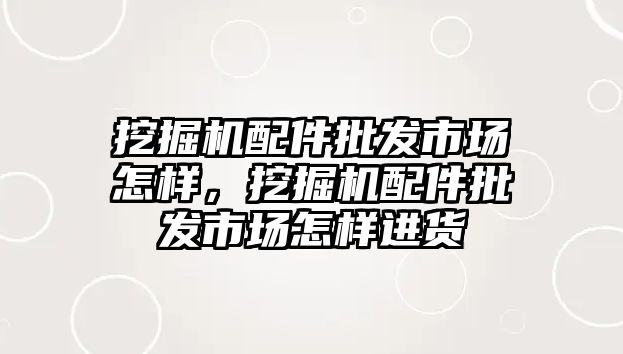 挖掘機配件批發(fā)市場怎樣，挖掘機配件批發(fā)市場怎樣進貨