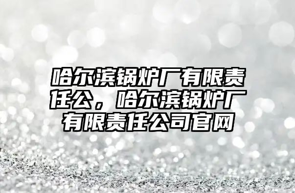 哈爾濱鍋爐廠有限責(zé)任公，哈爾濱鍋爐廠有限責(zé)任公司官網(wǎng)