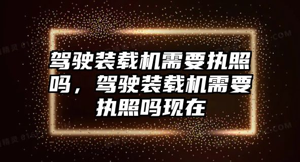 駕駛裝載機需要執(zhí)照嗎，駕駛裝載機需要執(zhí)照嗎現(xiàn)在