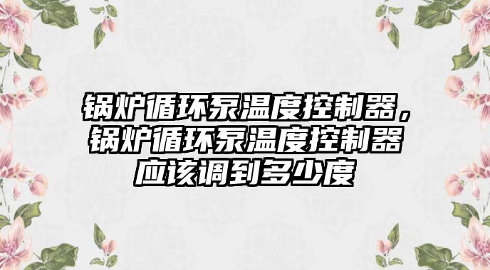 鍋爐循環(huán)泵溫度控制器，鍋爐循環(huán)泵溫度控制器應該調到多少度