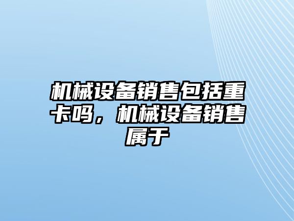 機械設(shè)備銷售包括重卡嗎，機械設(shè)備銷售屬于