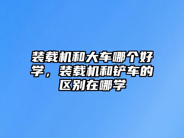 裝載機(jī)和大車哪個好學(xué)，裝載機(jī)和鏟車的區(qū)別在哪學(xué)