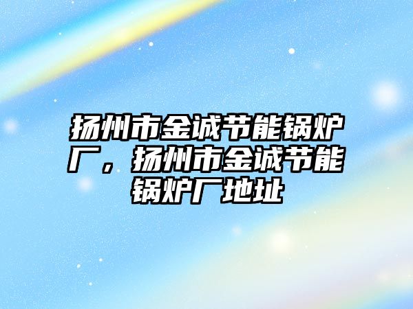 揚州市金誠節(jié)能鍋爐廠，揚州市金誠節(jié)能鍋爐廠地址