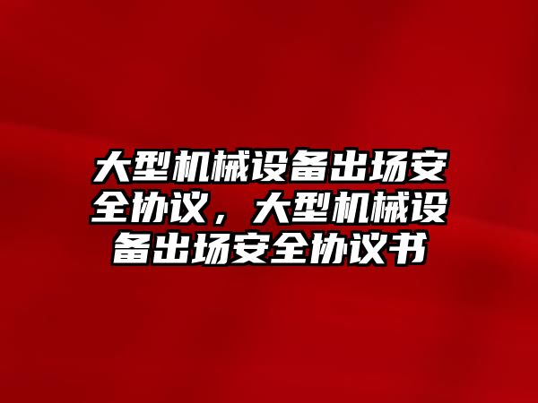 大型機械設備出場安全協(xié)議，大型機械設備出場安全協(xié)議書