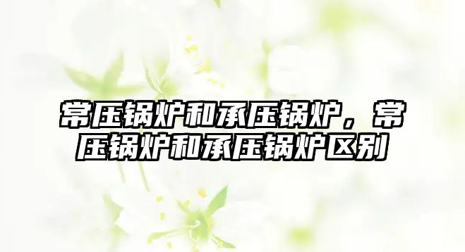 常壓鍋爐和承壓鍋爐，常壓鍋爐和承壓鍋爐區(qū)別