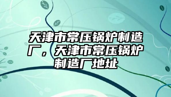 天津市常壓鍋爐制造廠，天津市常壓鍋爐制造廠地址