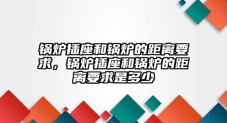 鍋爐插座和鍋爐的距離要求，鍋爐插座和鍋爐的距離要求是多少