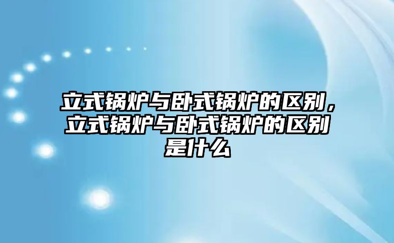 立式鍋爐與臥式鍋爐的區(qū)別，立式鍋爐與臥式鍋爐的區(qū)別是什么