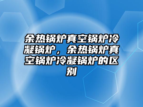 余熱鍋爐真空鍋爐冷凝鍋爐，余熱鍋爐真空鍋爐冷凝鍋爐的區(qū)別