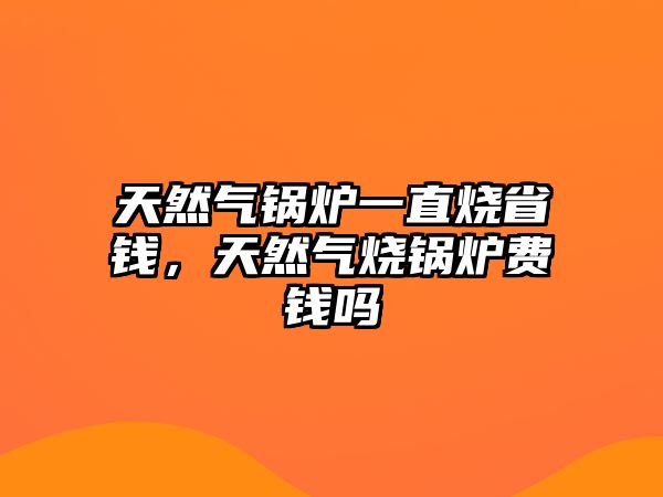 天然氣鍋爐一直燒省錢，天然氣燒鍋爐費(fèi)錢嗎