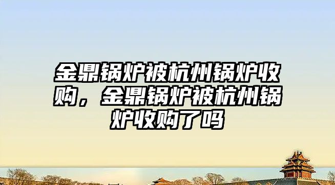 金鼎鍋爐被杭州鍋爐收購，金鼎鍋爐被杭州鍋爐收購了嗎