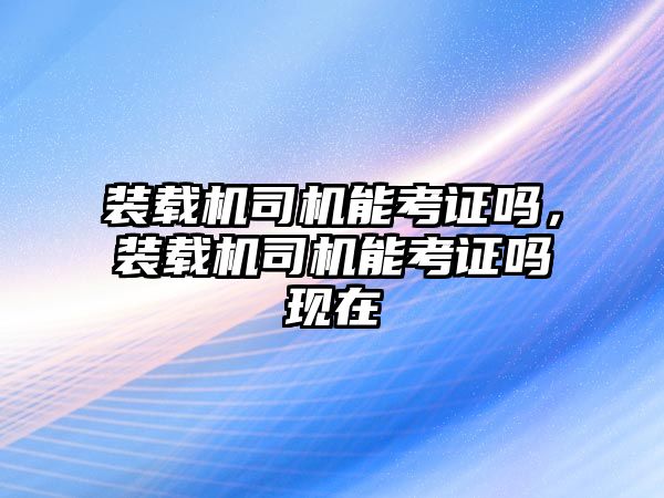 裝載機司機能考證嗎，裝載機司機能考證嗎現(xiàn)在