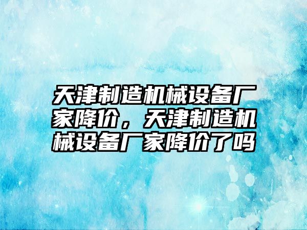 天津制造機(jī)械設(shè)備廠家降價，天津制造機(jī)械設(shè)備廠家降價了嗎