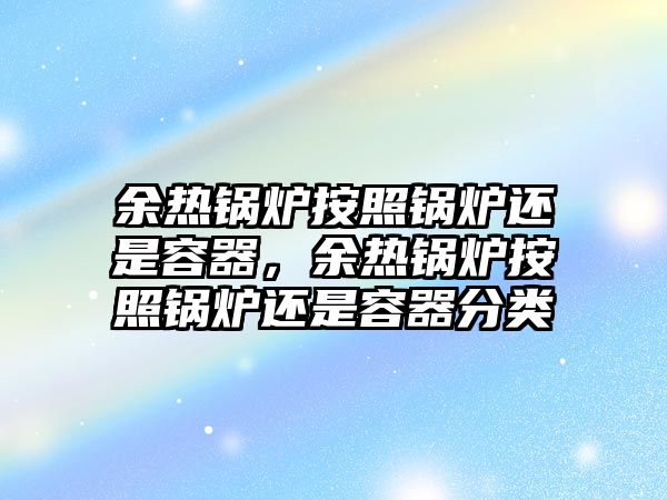 余熱鍋爐按照鍋爐還是容器，余熱鍋爐按照鍋爐還是容器分類