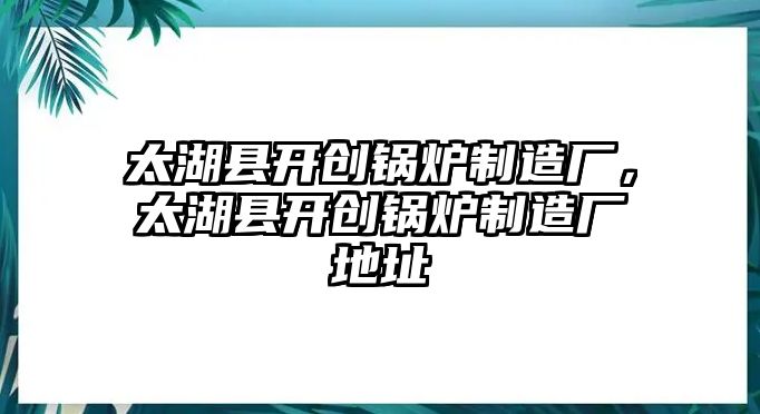 太湖縣開創(chuàng)鍋爐制造廠，太湖縣開創(chuàng)鍋爐制造廠地址