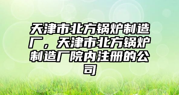 天津市北方鍋爐制造廠，天津市北方鍋爐制造廠院內(nèi)注冊(cè)的公司