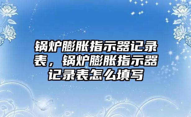 鍋爐膨脹指示器記錄表，鍋爐膨脹指示器記錄表怎么填寫