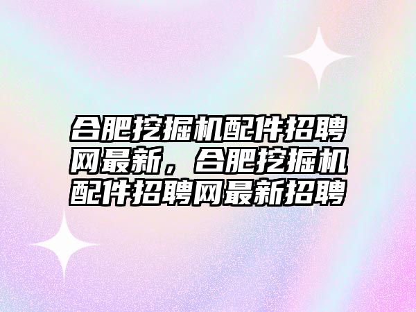 合肥挖掘機配件招聘網(wǎng)最新，合肥挖掘機配件招聘網(wǎng)最新招聘