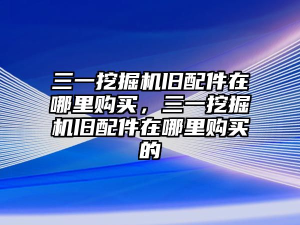 三一挖掘機舊配件在哪里購買，三一挖掘機舊配件在哪里購買的