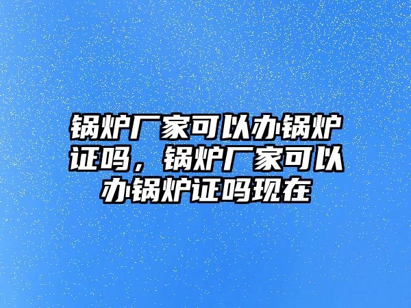 鍋爐廠家可以辦鍋爐證嗎，鍋爐廠家可以辦鍋爐證嗎現(xiàn)在