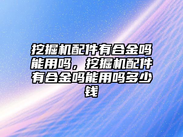 挖掘機(jī)配件有合金嗎能用嗎，挖掘機(jī)配件有合金嗎能用嗎多少錢